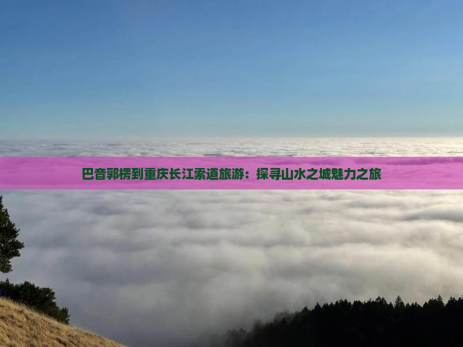 巴音郭楞到重庆长江索道旅游：探寻山水之城魅力之旅