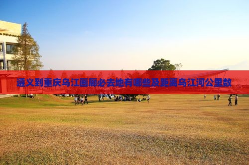 遵义到重庆乌江画廊必去地有哪些及距离乌江河公里数