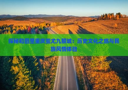 探秘和田至重庆蚩尤九黎城：历史文化之旅与民族风情体验