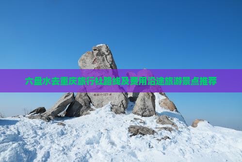 六盘水去重庆旅行社路线及费用沿途旅游景点推荐