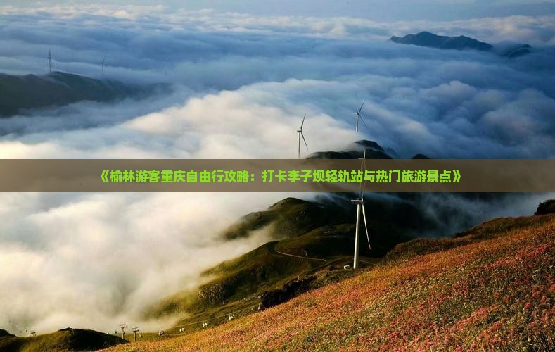 《榆林游客重庆自由行攻略：打卡李子坝轻轨站与热门旅游景点》