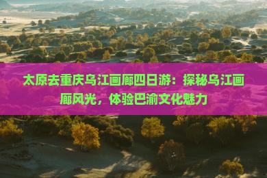 太原去重庆乌江画廊四日游：探秘乌江画廊风光，体验巴渝文化魅力