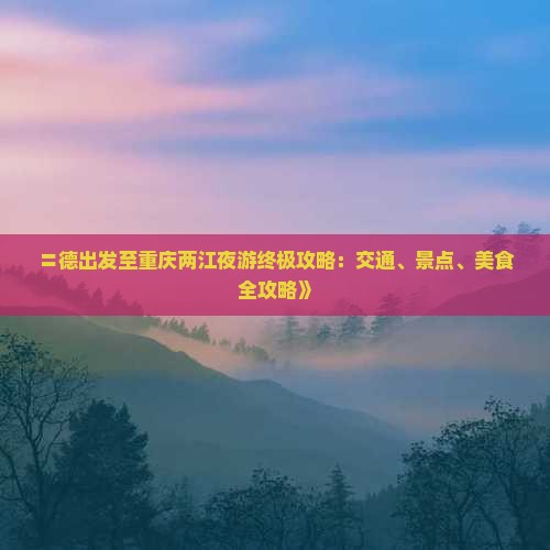 〓德出发至重庆两江夜游终极攻略：交通、景点、美食全攻略》
