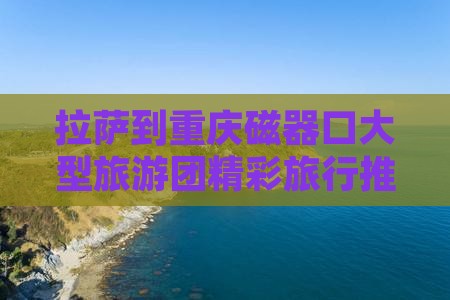 拉萨到重庆磁器口大型旅游团精彩旅行推荐