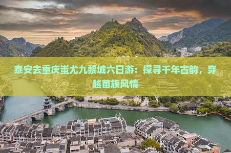泰安去重庆蚩尤九黎城六日游：探寻千年古韵，穿越苗族风情