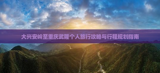 大兴安岭至重庆武隆个人旅行攻略与行程规划指南