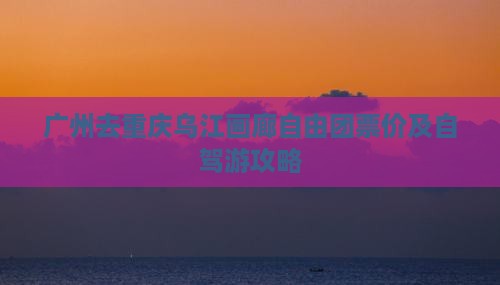 广州去重庆乌江画廊自由团票价及自驾游攻略