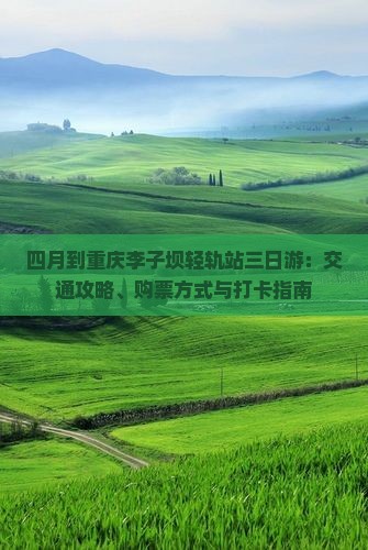 四月到重庆李子坝轻轨站三日游：交通攻略、购票方式与打卡指南