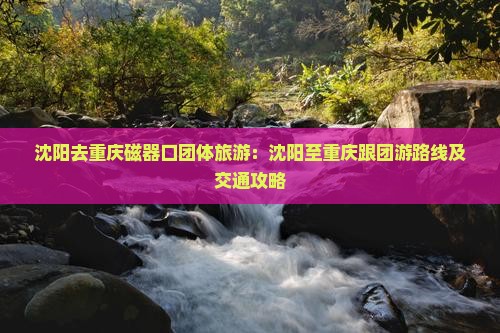 沈阳去重庆磁器口团体旅游：沈阳至重庆跟团游路线及交通攻略