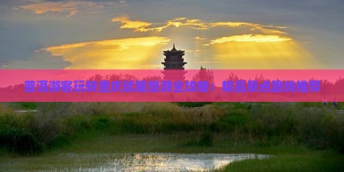 普洱游客玩转重庆武隆旅游全攻略：精品景点路线推荐