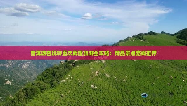 普洱游客玩转重庆武隆旅游全攻略：精品景点路线推荐