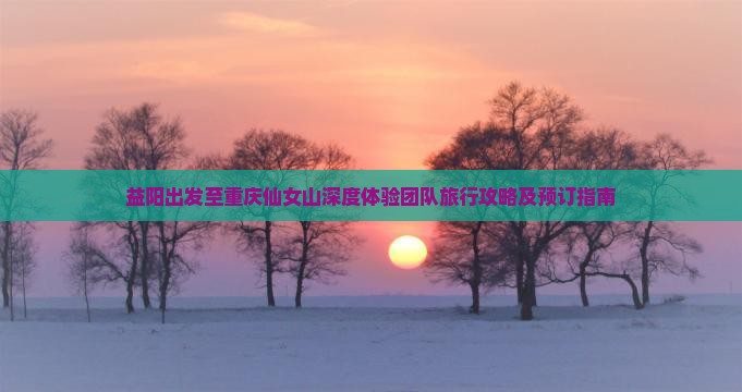 益阳出发至重庆仙女山深度体验团队旅行攻略及预订指南