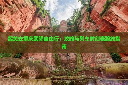 韶关去重庆武隆自由行：攻略与列车时刻表路线指南