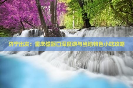 济宁出发：重庆磁器口深度游与当地特色小吃攻略