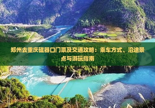 郑州去重庆磁器口门票及交通攻略：乘车方式、沿途景点与游玩指南