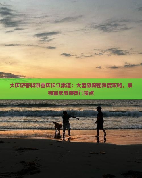 大庆游客畅游重庆长江索道：大型旅游团深度攻略，解锁重庆旅游热门景点