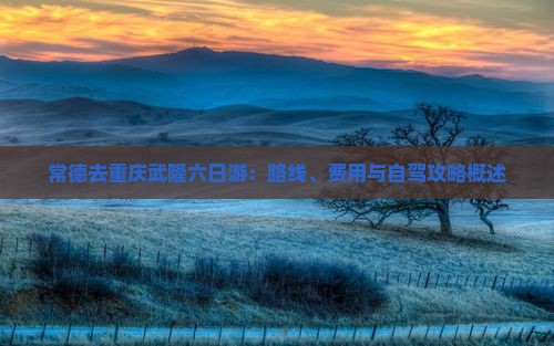 常德去重庆武隆六日游：路线、费用与自驾攻略概述