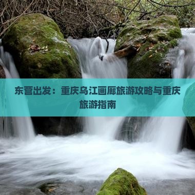 东营出发：重庆乌江画廊旅游攻略与重庆旅游指南