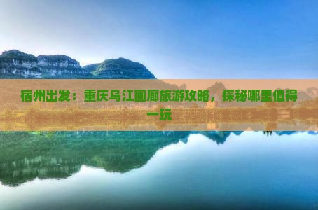 宿州出发：重庆乌江画廊旅游攻略，探秘哪里值得一玩