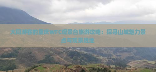 大同游客的重庆WFC观景台旅游攻略：探寻山城魅力景点与观景胜地