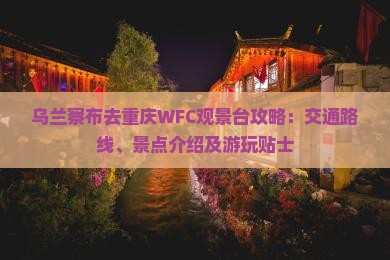 乌兰察布去重庆WFC观景台攻略：交通路线、景点介绍及游玩贴士