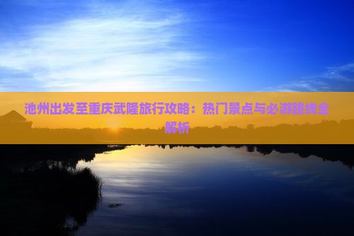 池州出发至重庆武隆旅行攻略：热门景点与必游路线全解析