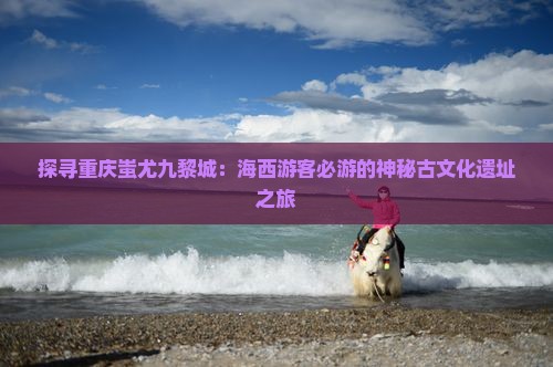 探寻重庆蚩尤九黎城：海西游客必游的神秘古文化遗址之旅