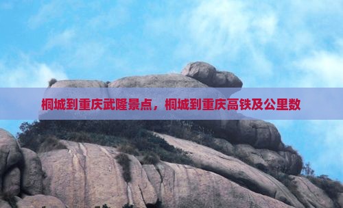 桐城到重庆武隆景点，桐城到重庆高铁及公里数