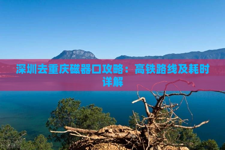 深圳去重庆磁器口攻略：高铁路线及耗时详解