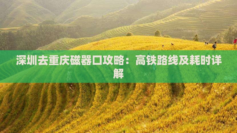 深圳去重庆磁器口攻略：高铁路线及耗时详解