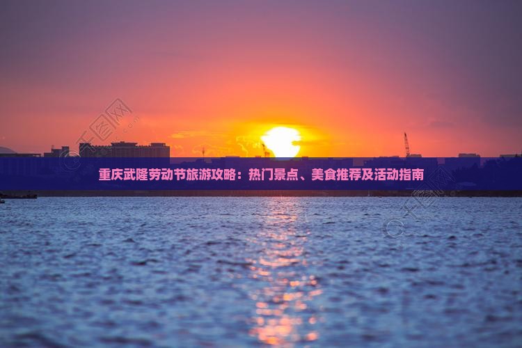 重庆武隆劳动节旅游攻略：热门景点、美食推荐及活动指南