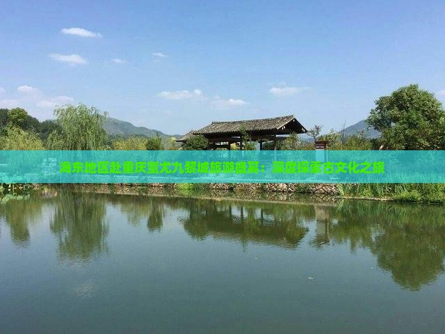 海东地区赴重庆蚩尤九黎城旅游盛宴：深度探索古文化之旅