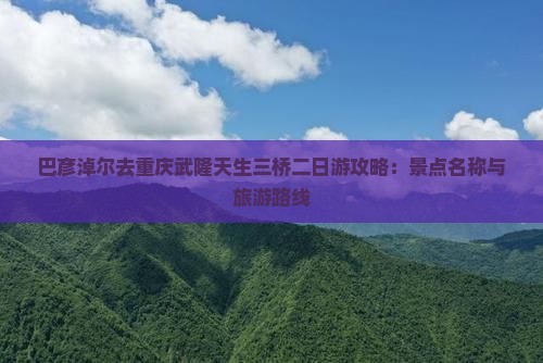 巴彦淖尔去重庆武隆天生三桥二日游攻略：景点名称与旅游路线