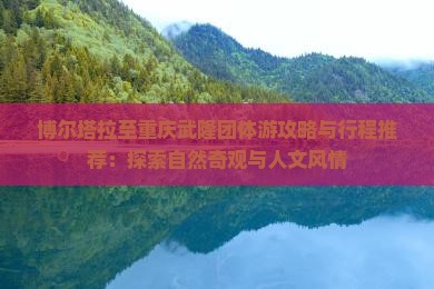 博尔塔拉至重庆武隆团体游攻略与行程推荐：探索自然奇观与人文风情
