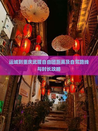 运城到重庆武隆自由团距离及自驾路线与时长攻略