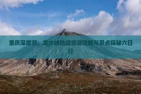 重庆深度游：龙水峡地缝旅游攻略与景点探秘六日行