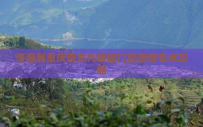 济源到重庆蚩尤九黎城门票旅游景点攻略