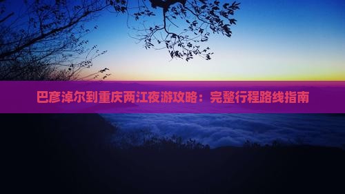 巴彦淖尔到重庆两江夜游攻略：完整行程路线指南