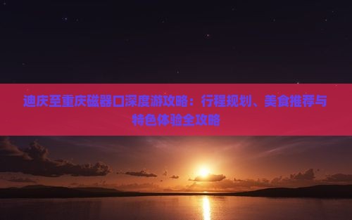 迪庆至重庆磁器口深度游攻略：行程规划、美食推荐与特色体验全攻略