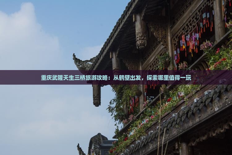 重庆武隆天生三桥旅游攻略：从鹤壁出发，探索哪里值得一玩