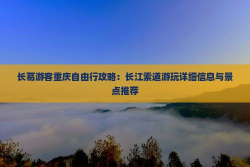 长葛游客重庆自由行攻略：长江索道游玩详细信息与景点推荐