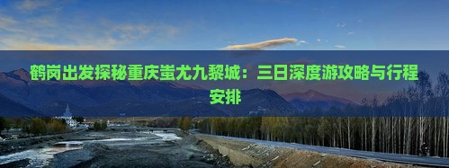 鹤岗出发探秘重庆蚩尤九黎城：三日深度游攻略与行程安排