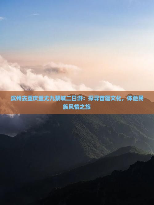 滨州去重庆蚩尤九黎城二日游：探寻苗疆文化，体验民族风情之旅