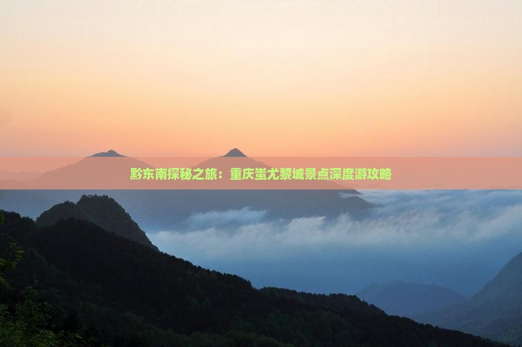 黔东南探秘之旅：重庆蚩尤黎城景点深度游攻略