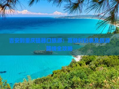 吉安到重庆磁器口旅游：高铁时刻表及旅游路线全攻略