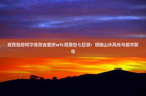 克孜勒苏柯尔克孜去重庆wfc观景台七日游：领略山水风光与都市繁华