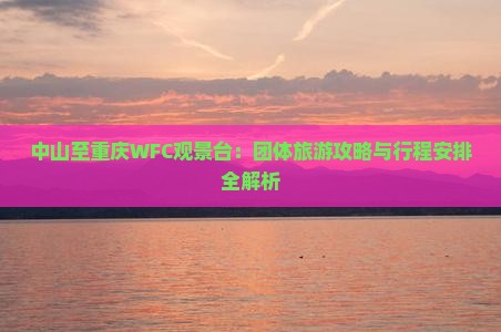 中山至重庆WFC观景台：团体旅游攻略与行程安排全解析