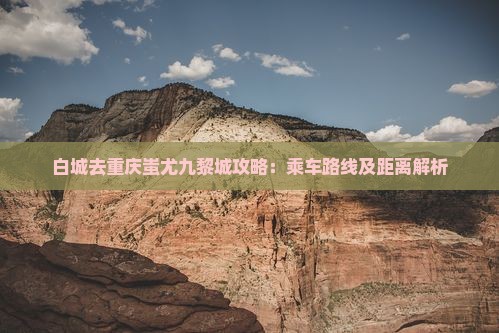 白城去重庆蚩尤九黎城攻略：乘车路线及距离解析