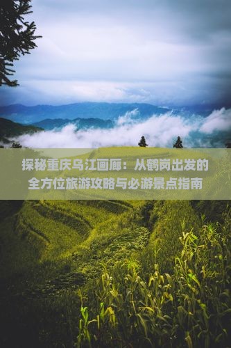 探秘重庆乌江画廊：从鹤岗出发的全方位旅游攻略与必游景点指南