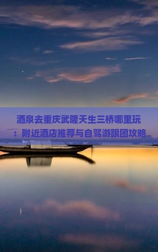 酒泉去重庆武隆天生三桥哪里玩：附近酒店推荐与自驾游跟团攻略及交通方式